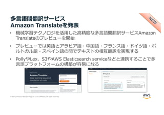 © 2017, Amazon Web Services, Inc. or its Affiliates. All rights reserved.
多⾔語間翻訳サービス
Amazon Translateを発表
• 機械学習テクノロジを活⽤した⾼精度な多⾔語間翻訳サービスAmazon
Translateのプレビューを開始
• プレビューでは英語とアラビア語・中国語・フランス語・ドイツ語・ポ
ルトガル語・スペイン語の間でテキストの相互翻訳を実現する
• PollyやLex、S3やAWS Elasticsearch serviceなどと連携することで多
⾔語プラットフォームの構築が容易になる
 