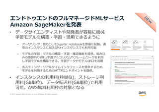 © 2017, Amazon Web Services, Inc. or its Affiliates. All rights reserved.
エンドトゥエンドのフルマネージドMLサービス
Amazon SageMakerを発表
• データサイエンティストや開発者が容易に機械
学習モデルを構築・学習・活⽤できるように
– オーサリング：IDEとしてJupyter notebookを即座に起動。通
常のインスタンスに加えGPUインスタンスでも利⽤可能
– モデルの学習：モデルの構築・学習・確認機能を提供。組み込
みの教師有り/無し学習アルゴリズムやフレームワークを利⽤
し学習モデルを構築できる。学習データやモデルはS3を活⽤
– ホスティング：リアルタイムインタフェースを提供するため、
モデルを利⽤するためのHTTPエンドポイントを提供。
• インスタンスの利⽤料(秒単位)、ストレージ利
⽤料(GB単位)、データ転送料(GB単位)で利⽤
可能。AWS無料利⽤枠の対象となる
 