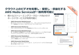 © 2017, Amazon Web Services, Inc. or its Affiliates. All rights reserved.
クラウド上のビデオを処理し・保管し・収益化する
AWS Media Servicesが⼀般利⽤可能に
• 様々なストリーミングワークロード向けのマ
ネージドサービスが利⽤可能に
– AWS Elemental MediaConvert
様々なフォーマットとコーデックをサポートし、ブロードキャストおよびマルチスク
リーン配信⽤にファイルベースのトランスコーディングサービス
– AWS Elemental MediaLive
ブロードキャストやストリーミング配信⽤のライブエンコーディングサービス
– AWS Elemental MediaPackage
単⼀の元素材から多種類のデバイスに対してセキュアなストリーミングを⾏うための
ジャストインタイムパッケージサービス。DRMや広告挿⼊もサポート
– AWS Elemental MediaStore
Amazon S3をベースとしたライブおよびオンデマンドビデオ⽤の⾼性能
メディア最適化ストレージサービス
– AWS Elemental MediaTailor
サーバサイド・クライアントサイドにおいて、コンテンツへパーソナライズされた広告
挿⼊を可能にするサービス
 