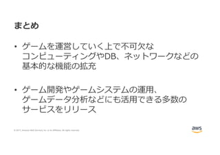 © 2017, Amazon Web Services, Inc. or its Affiliates. All rights reserved.
まとめ
• ゲームを運営していく上で不可⽋な
コンピューティングやDB、ネットワークなどの
基本的な機能の拡充
• ゲーム開発やゲームシステムの運⽤、
ゲームデータ分析などにも活⽤できる多数の
サービスをリリース
 