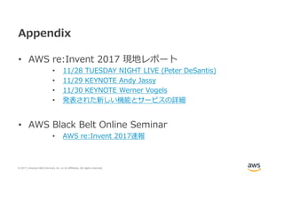 © 2017, Amazon Web Services, Inc. or its Affiliates. All rights reserved.
Appendix
• AWS re:Invent 2017 現地レポート
• 11/28 TUESDAY NIGHT LIVE (Peter DeSantis)
• 11/29 KEYNOTE Andy Jassy
• 11/30 KEYNOTE Werner Vogels
• 発表された新しい機能とサービスの詳細
• AWS Black Belt Online Seminar
• AWS re:Invent 2017速報
 