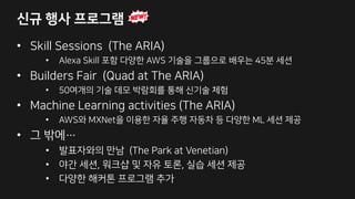 신규 행사 프로그램
• Skill Sessions (The ARIA)
• Alexa Skill 포함 다양한 AWS 기술을 그룹으로 배우는 45분 세션
• Builders Fair (Quad at The ARIA)
• 50여개의 기술 데모 박람회를 통해 신기술 체험
• Machine Learning activities (The ARIA)
• AWS와 MXNet을 이용한 자율 주행 자동차 등 다양한 ML 세션 제공
• 그 밖에…
• 발표자와의 만남 (The Park at Venetian)
• 야간 세션, 워크샵 및 자유 토론, 실습 세션 제공
• 다양한 해커톤 프로그램 추가
 