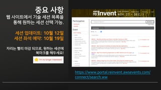 일정 정하기
웹 사이트에서 기술 세션 목록을
통해 원하는 세션 선택 가능.
세션 좌석 예약 시작:
10월 20일 오전 6시
(미국시간 19일 오후 2시)
인기 세션 빨리 마감 되므로, 원하는 세션에
북마크를 해두세요!
https://www.portal.reinvent.awsevents.com/
connect/search.ww
 