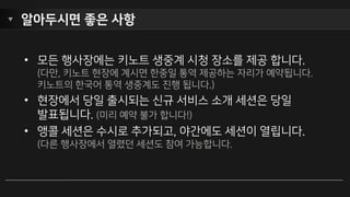 세션 좌석 예약 방법
• 세션 좌석이 마감 되면, 대기 신청
(Walk-up)이 가능합니다. 누군가
취소하면 예약됩니다. 대기 신청도 취소
가능합니다.
• 세션이 이동 시간이 꽤 긴 3개 장소에서
동시에 열리는 관계로 이동 시간을
고려하여, 장소가 다른 45분 앞뒤의
경우 예약이 불가합니다. (한 장소에 한
나절 단위로 예약 권장)
 