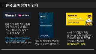 한국 고객 참가자 안내
항공권 및 호텔 예약, 현지
교통 편의 제공 및 투어
프로그램 지원 등 다양한
지원을 해 드립니다.
http://aws2017.hanatour.
com/2017/main.asp
예약 센터: 1566-3834 (리인벤트 문의)
행사전 리인벤트 모바일
앱을 다운로드 받으세요!
AWS코리아팀이 직접
운영하는 카톡 채널입니다.
현지에서 필요한 정보를
전달해 드립니다!
@reinvent_info
 