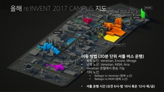 re:Invent 2017 Campus Map올해 re:INVENT 2017 CAMPUS 지도
이동 방법 (30분 단위 셔틀 버스 운행)
• 북쪽 노선: Venetian, Encore, Mirage
• 남쪽 노선: Venetian, MGM, Aria
• Venetian 호텔에서 환승 가능
• 기타 노선
• Bellagio to Venetian (왕복 노선)
• Bellagio to MGM (왕복 노선)
• 셔틀 운행 시간 (오전 6시-밤 10시 혹은 12시-목/금)
Bellagio
김치식당
 