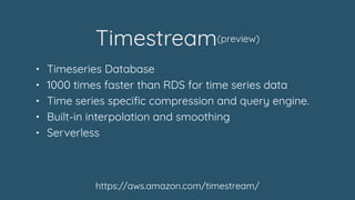 Timestream(preview)
https://aws.amazon.com/timestream/
• Timeseries Database
• 1000 times faster than RDS for time series ...