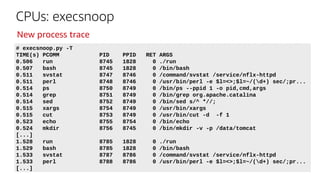 CPUs: execsnoop
# execsnoop.py -T
TIME(s) PCOMM PID PPID RET ARGS
0.506 run 8745 1828 0 ./run
0.507 bash 8745 1828 0 /bin/bash
0.511 svstat 8747 8746 0 /command/svstat /service/nflx-httpd
0.511 perl 8748 8746 0 /usr/bin/perl -e $l=<>;$l=~/(d+) sec/;pr...
0.514 ps 8750 8749 0 /bin/ps --ppid 1 -o pid,cmd,args
0.514 grep 8751 8749 0 /bin/grep org.apache.catalina
0.514 sed 8752 8749 0 /bin/sed s/^ *//;
0.515 xargs 8754 8749 0 /usr/bin/xargs
0.515 cut 8753 8749 0 /usr/bin/cut -d -f 1
0.523 echo 8755 8754 0 /bin/echo
0.524 mkdir 8756 8745 0 /bin/mkdir -v -p /data/tomcat
[...]
1.528 run 8785 1828 0 ./run
1.529 bash 8785 1828 0 /bin/bash
1.533 svstat 8787 8786 0 /command/svstat /service/nflx-httpd
1.533 perl 8788 8786 0 /usr/bin/perl -e $l=<>;$l=~/(d+) sec/;pr...
[...]
New process trace
 