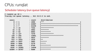 CPUs: runqlat
# runqlat.py 10 1
Tracing run queue latency... Hit Ctrl-C to end.
usecs : count distribution
0 -> 1 : 1906 |*** |
2 -> 3 : 22087 |****************************************|
4 -> 7 : 21245 |************************************** |
8 -> 15 : 7333 |************* |
16 -> 31 : 4902 |******** |
32 -> 63 : 6002 |********** |
64 -> 127 : 7370 |************* |
128 -> 255 : 13001 |*********************** |
256 -> 511 : 4823 |******** |
512 -> 1023 : 1519 |** |
1024 -> 2047 : 3682 |****** |
2048 -> 4095 : 3170 |***** |
4096 -> 8191 : 5759 |********** |
8192 -> 16383 : 14549 |************************** |
16384 -> 32767 : 5589 |********** |
Scheduler latency (run queue latency)
 