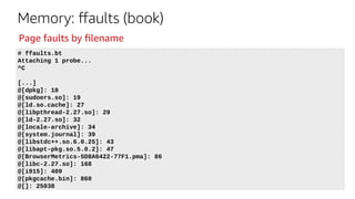 Memory: ffaults (book)
# ffaults.bt
Attaching 1 probe...
^C
[...]
@[dpkg]: 18
@[sudoers.so]: 19
@[ld.so.cache]: 27
@[libpthread-2.27.so]: 29
@[ld-2.27.so]: 32
@[locale-archive]: 34
@[system.journal]: 39
@[libstdc++.so.6.0.25]: 43
@[libapt-pkg.so.5.0.2]: 47
@[BrowserMetrics-5D8A6422-77F1.pma]: 86
@[libc-2.27.so]: 168
@[i915]: 409
@[pkgcache.bin]: 860
@[]: 25038
Page faults by filename
 