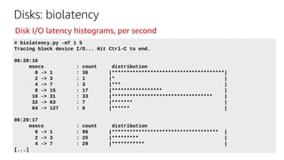Disks: biolatency
# biolatency.py -mT 1 5
Tracing block device I/O... Hit Ctrl-C to end.
06:20:16
msecs : count distribution
0 -> 1 : 36 |**************************************|
2 -> 3 : 1 |* |
4 -> 7 : 3 |*** |
8 -> 15 : 17 |***************** |
16 -> 31 : 33 |********************************** |
32 -> 63 : 7 |******* |
64 -> 127 : 6 |****** |
06:20:17
msecs : count distribution
0 -> 1 : 96 |************************************ |
2 -> 3 : 25 |********* |
4 -> 7 : 29 |*********** |
[...]
Disk I/O latency histograms, per second
 