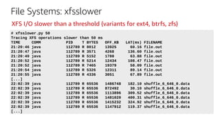 File Systems: xfsslower
# xfsslower.py 50
Tracing XFS operations slower than 50 ms
TIME COMM PID T BYTES OFF_KB LAT(ms) FILENAME
21:20:46 java 112789 R 8012 13925 60.16 file.out
21:20:47 java 112789 R 3571 4268 136.60 file.out
21:20:49 java 112789 R 5152 1780 63.88 file.out
21:20:52 java 112789 R 5214 12434 108.47 file.out
21:20:52 java 112789 R 7465 19379 58.09 file.out
21:20:54 java 112789 R 5326 12311 89.14 file.out
21:20:55 java 112789 R 4336 3051 67.89 file.out
[...]
22:02:39 java 112789 R 65536 1486748 182.10 shuffle_6_646_0.data
22:02:39 java 112789 R 65536 872492 30.10 shuffle_6_646_0.data
22:02:39 java 112789 R 65536 1113896 309.52 shuffle_6_646_0.data
22:02:39 java 112789 R 65536 1481020 400.31 shuffle_6_646_0.data
22:02:39 java 112789 R 65536 1415232 324.92 shuffle_6_646_0.data
22:02:39 java 112789 R 65536 1147912 119.37 shuffle_6_646_0.data
[...]
XFS I/O slower than a threshold (variants for ext4, btrfs, zfs)
 
