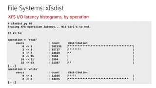 File Systems: xfsdist
# xfsdist.py 60
Tracing XFS operation latency... Hit Ctrl-C to end.
22:41:24:
operation = 'read'
usecs : count distribution
0 -> 1 : 382130 |****************************************|
2 -> 3 : 85717 |******** |
4 -> 7 : 23639 |** |
8 -> 15 : 5668 | |
16 -> 31 : 3594 | |
32 -> 63 : 21387 |** |
[...]
operation = 'write'
usecs : count distribution
0 -> 1 : 12925 |***** |
2 -> 3 : 83375 |************************************* |
[...]
XFS I/O latency histograms, by operation
 