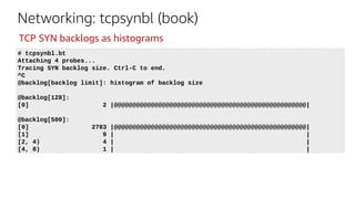 Networking: tcpsynbl (book)
# tcpsynbl.bt
Attaching 4 probes...
Tracing SYN backlog size. Ctrl-C to end.
^C
@backlog[backlog limit]: histogram of backlog size
@backlog[128]:
[0] 2 |@@@@@@@@@@@@@@@@@@@@@@@@@@@@@@@@@@@@@@@@@@@@@@@@@@@@|
@backlog[500]:
[0] 2783 |@@@@@@@@@@@@@@@@@@@@@@@@@@@@@@@@@@@@@@@@@@@@@@@@@@@@|
[1] 9 | |
[2, 4) 4 | |
[4, 8) 1 | |
TCP SYN backlogs as histograms
 