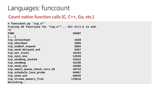 Languages: funccount
# funccount.py 'tcp_s*'
Tracing 50 functions for "tcp_s*"... Hit Ctrl-C to end.
^C
FUNC COUNT
[...]
tcp_setsockopt 1839
tcp_shutdown 2690
tcp_sndbuf_expand 2862
tcp_send_delayed_ack 9457
tcp_set_state 10425
tcp_sync_mss 12529
tcp_sendmsg_locked 41012
tcp_sendmsg 41236
tcp_send_mss 42686
tcp_small_queue_check.isra.29 45724
tcp_schedule_loss_probe 64067
tcp_send_ack 66945
tcp_stream_memory_free 178616
Detaching...
Count native function calls (C, C++, Go, etc.)
 