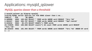 Applications: mysqld_qslower
# mysqld_qslower.py $(pgrep mysqld)
Tracing MySQL server queries for PID 9908 slower than 1 ms...
TIME(s) PID MS QUERY
0.000000 9962 169.032 SELECT * FROM words WHERE word REGEXP '^bre.*n$'
1.962227 9962 205.787 SELECT * FROM words WHERE word REGEXP '^bpf.tools$'
9.043242 9962 95.276 SELECT COUNT(*) FROM words
23.723025 9962 186.680 SELECT count(*) AS count FROM words WHERE word REGEXP
'^bre.*n$'
30.343233 9962 181.494 SELECT * FROM words WHERE word REGEXP '^bre.*n$' ORDER BY word
[...]
MySQL queries slower than a threshold
 