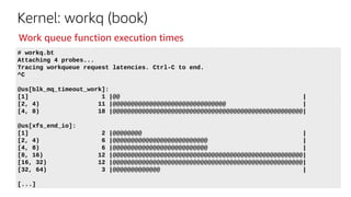 Kernel: workq (book)
# workq.bt
Attaching 4 probes...
Tracing workqueue request latencies. Ctrl-C to end.
^C
@us[blk_mq_timeout_work]:
[1] 1 |@@ |
[2, 4) 11 |@@@@@@@@@@@@@@@@@@@@@@@@@@@@@@@ |
[4, 8) 18 |@@@@@@@@@@@@@@@@@@@@@@@@@@@@@@@@@@@@@@@@@@@@@@@@@@@@|
@us[xfs_end_io]:
[1] 2 |@@@@@@@@ |
[2, 4) 6 |@@@@@@@@@@@@@@@@@@@@@@@@@@ |
[4, 8) 6 |@@@@@@@@@@@@@@@@@@@@@@@@@@ |
[8, 16) 12 |@@@@@@@@@@@@@@@@@@@@@@@@@@@@@@@@@@@@@@@@@@@@@@@@@@@@|
[16, 32) 12 |@@@@@@@@@@@@@@@@@@@@@@@@@@@@@@@@@@@@@@@@@@@@@@@@@@@@|
[32, 64) 3 |@@@@@@@@@@@@@ |
[...]
Work queue function execution times
 