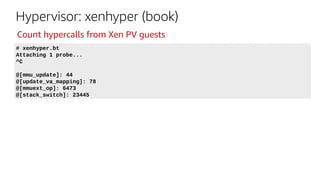 Hypervisor: xenhyper (book)
# xenhyper.bt
Attaching 1 probe...
^C
@[mmu_update]: 44
@[update_va_mapping]: 78
@[mmuext_op]: 6473
@[stack_switch]: 23445
Count hypercalls from Xen PV guests
 