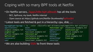 Coping with so many BPF tools at Netflix
●
On Netflix servers, /apps/nflx-bpf-alltools has all the tools
—
BCC, bpftrace, my book, Netflix internal
—
Open source at: https://github.com/Netflix-Skunkworks/bpftoolkit
●
Latest tools are fetched & put in a hierarchy: cpu, disk, …
●
●
●
●
●
We are also building GUIs to front these tools
 