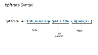 bpftrace Syntax
bpftrace -e ‘k:do_nanosleep /pid > 100/ { @[comm]++ }’
Probe
Filter
(optional)
Action
 