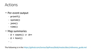 Actions
●
Per-event output
– printf()
– system()
– join()
– time()
●
Map summaries
– @ = count() or @++
– @ = hist()
– …
The following is in the https://github.com/iovisor/bpftrace/blob/master/docs/reference_guide.md
 