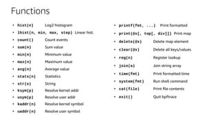 Functions
●
hist(n) Log2 histogram
●
lhist(n, min, max, step) Linear hist.
●
count() Count events
●
sum(n) Sum value
●
min(n) Minimum value
●
max(n) Maximum value
●
avg(n) Average value
●
stats(n) Statistics
●
str(s) String
●
ksym(p) Resolve kernel addr
●
usym(p) Resolve user addr
●
kaddr(n) Resolve kernel symbol
●
uaddr(n) Resolve user symbol
●
printf(fmt, ...) Print formatted
●
print(@x[, top[, div]]) Print map
●
delete(@x) Delete map element
●
clear(@x) Delete all keys/values
●
reg(n) Register lookup
●
join(a) Join string array
●
time(fmt) Print formatted time
●
system(fmt) Run shell command
●
cat(file) Print file contents
●
exit() Quit bpftrace
 