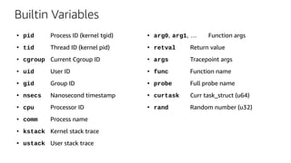 Builtin Variables
●
pid Process ID (kernel tgid)
●
tid Thread ID (kernel pid)
●
cgroup Current Cgroup ID
●
uid User ID
●
gid Group ID
●
nsecs Nanosecond timestamp
●
cpu Processor ID
●
comm Process name
●
kstack Kernel stack trace
●
ustack User stack trace
●
arg0, arg1, … Function args
●
retval Return value
●
args Tracepoint args
●
func Function name
●
probe Full probe name
●
curtask Curr task_struct (u64)
●
rand Random number (u32)
 