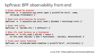bpftrace: BPF observability front-end
Linux 4.9+, https://github.com/iovisor/bpftrace
# Files opened by process
bpftrace -e 't:syscalls:sys_enter_open { printf("%s %sn", comm,
str(args->filename)) }'
# Read size distribution by process
bpftrace -e 't:syscalls:sys_exit_read { @[comm] = hist(args->ret) }'
# Count VFS calls
bpftrace -e 'kprobe:vfs_* { @[func]++ }'
# Show vfs_read latency as a histogram
bpftrace -e 'k:vfs_read { @[tid] = nsecs }
kr:vfs_read /@[tid]/ { @ns = hist(nsecs - @[tid]); delete(@tid) }’
# Trace user-level function
bpftrace -e 'uretprobe:bash:readline { printf(“%sn”, str(retval)) }’
...
 