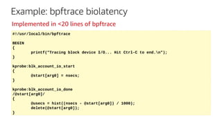 #!/usr/local/bin/bpftrace
BEGIN
{
printf("Tracing block device I/O... Hit Ctrl-C to end.n");
}
kprobe:blk_account_io_start
{
@start[arg0] = nsecs;
}
kprobe:blk_account_io_done
/@start[arg0]/
{
@usecs = hist((nsecs - @start[arg0]) / 1000);
delete(@start[arg0]);
}
Example: bpftrace biolatency
Implemented in <20 lines of bpftrace
 