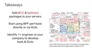 Takeaways
Add BCC & bpftrace
packages to your servers
Start using BPF perf tools
directly or via GUIs
Identify 1+ engineer at your
company to develop
tools & GUIs
From: BPF Performance Tools: Linux System and Application
Observability, Brendan Gregg, Addison Wesley 2019
 