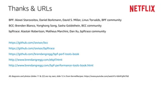 Thanks & URLs
BPF: Alexei Starovoitov, Daniel Borkmann, David S. Miller, Linus Torvalds, BPF community
BCC: Brenden Blanco, Yonghong Song, Sasha Goldsthein, BCC community
bpftrace: Alastair Robertson, Matheus Marchini, Dan Xu, bpftrace community
https://github.com/iovisor/bcc
https://github.com/iovisor/bpftrace
https://github.com/brendangregg/bpf-perf-tools-book
http://www.brendangregg.com/ebpf.html
http://www.brendangregg.com/bpf-performance-tools-book.html
All diagrams and photos (slides 11 & 22) are my own; slide 12 is from KernelRecipes: https://www.youtube.com/watch?v=bbHFg9IsTk8
 