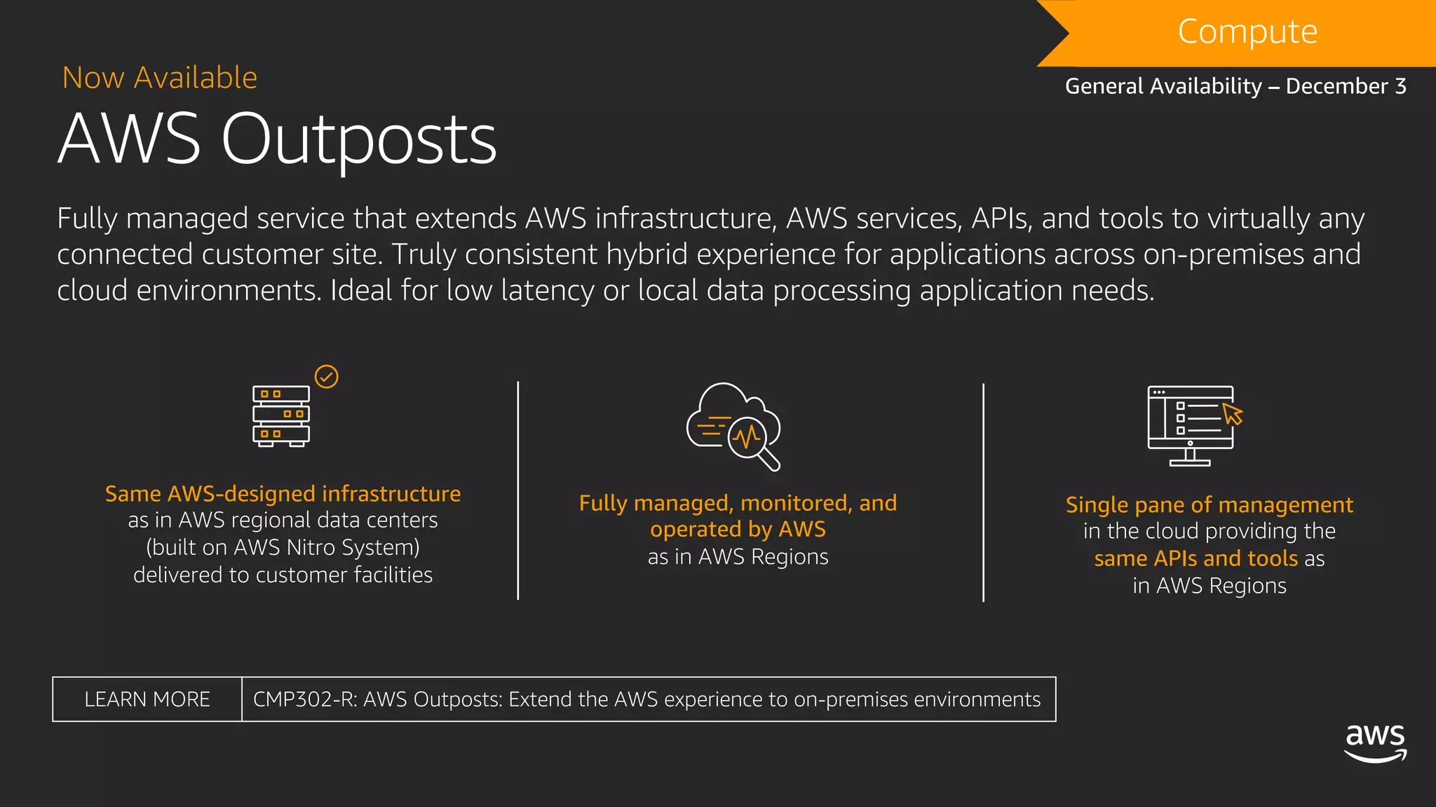 AWS Outposts
Now Available
Fully managed service that extends AWS infrastructure, AWS services, APIs, and tools to virtually any
connected customer site. Truly consistent hybrid experience for applications across on-premises and
cloud environments. Ideal for low latency or local data processing application needs.
Same AWS-designed infrastructure
as in AWS regional data centers
(built on AWS Nitro System)
delivered to customer facilities
Fully managed, monitored, and
operated by AWS
as in AWS Regions
Single pane of management
in the cloud providing the
same APIs and tools as
in AWS Regions
Compute
General Availability – December 3
LEARN MORE CMP302-R: AWS Outposts: Extend the AWS experience to on-premises environments
 