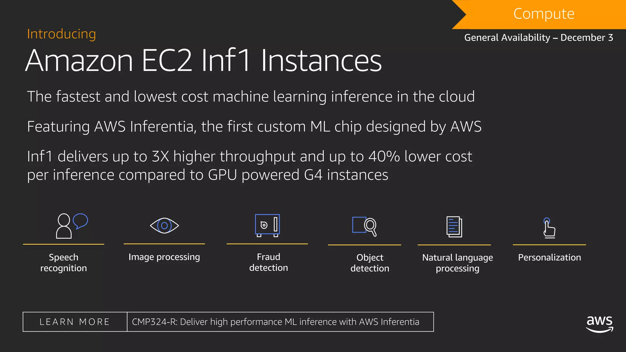 Amazon EC2 Inf1 Instances
Introducing
The fastest and lowest cost machine learning inference in the cloud
Featuring AWS Inferentia, the first custom ML chip designed by AWS
Inf1 delivers up to 3X higher throughput and up to 40% lower cost
per inference compared to GPU powered G4 instances
Compute
General Availability – December 3
L E A R N M O R E CMP324-R: Deliver high performance ML inference with AWS Inferentia
Natural language
processing
PersonalizationObject
detection
Speech
recognition
Image processing Fraud
detection
 