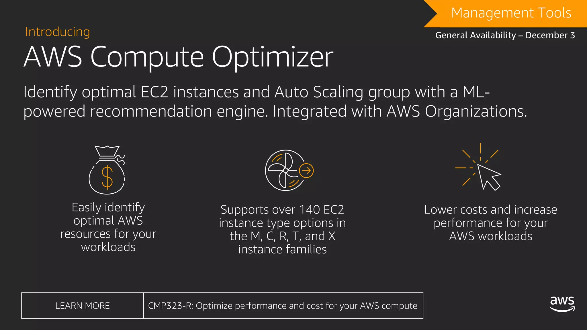 AWS Compute Optimizer
Introducing
Identify optimal EC2 instances and Auto Scaling group with a ML-
powered recommendation engine. Integrated with AWS Organizations.
DRAFTManagement Tools
General Availability – December 3
LEARN MORE CMP323-R: Optimize performance and cost for your AWS compute
 