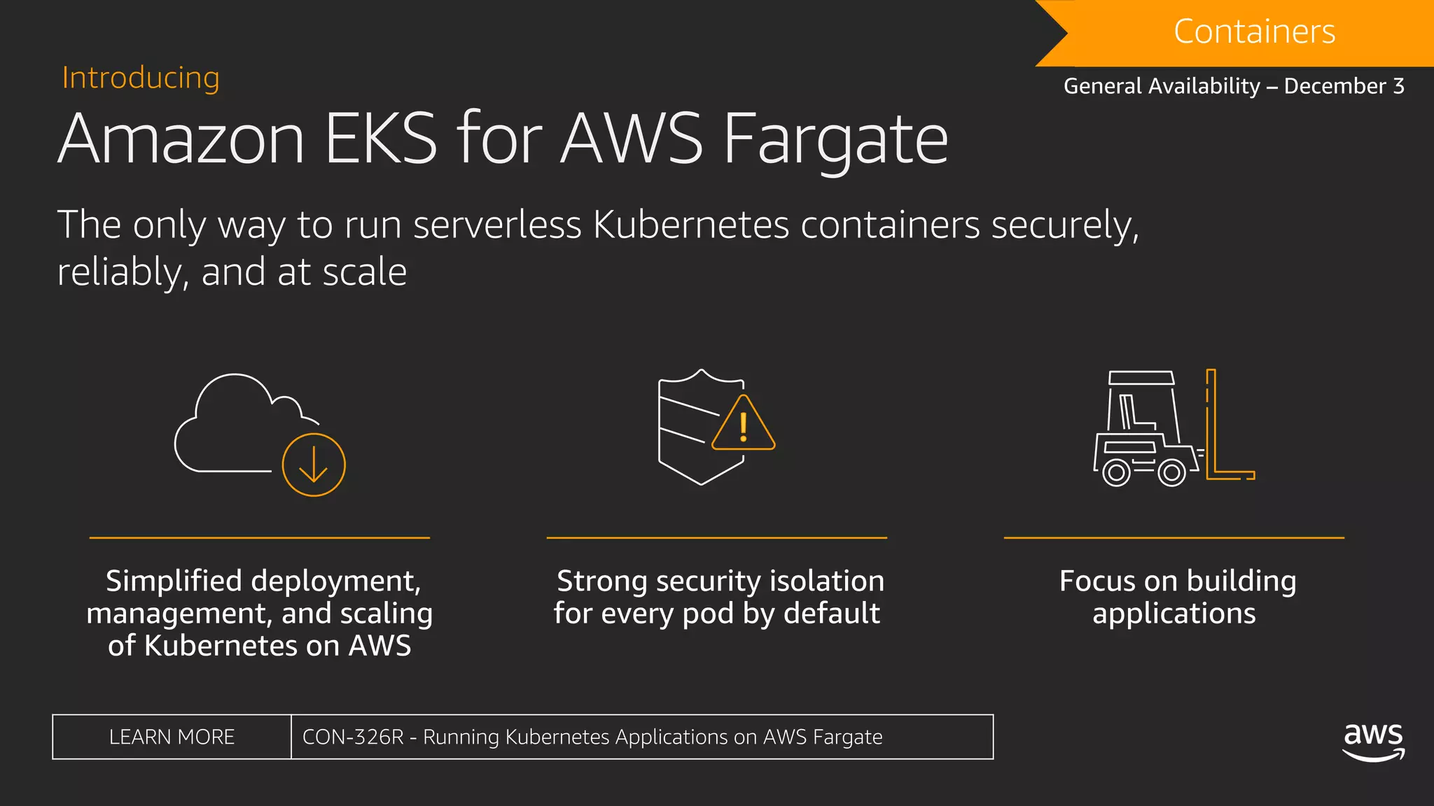 DRAFTContainers
General Availability – December 3
LEARN MORE CON-326R - Running Kubernetes Applications on AWS Fargate
Introducing
The only way to run serverless Kubernetes containers securely,
reliably, and at scale
Amazon EKS for AWS Fargate
 