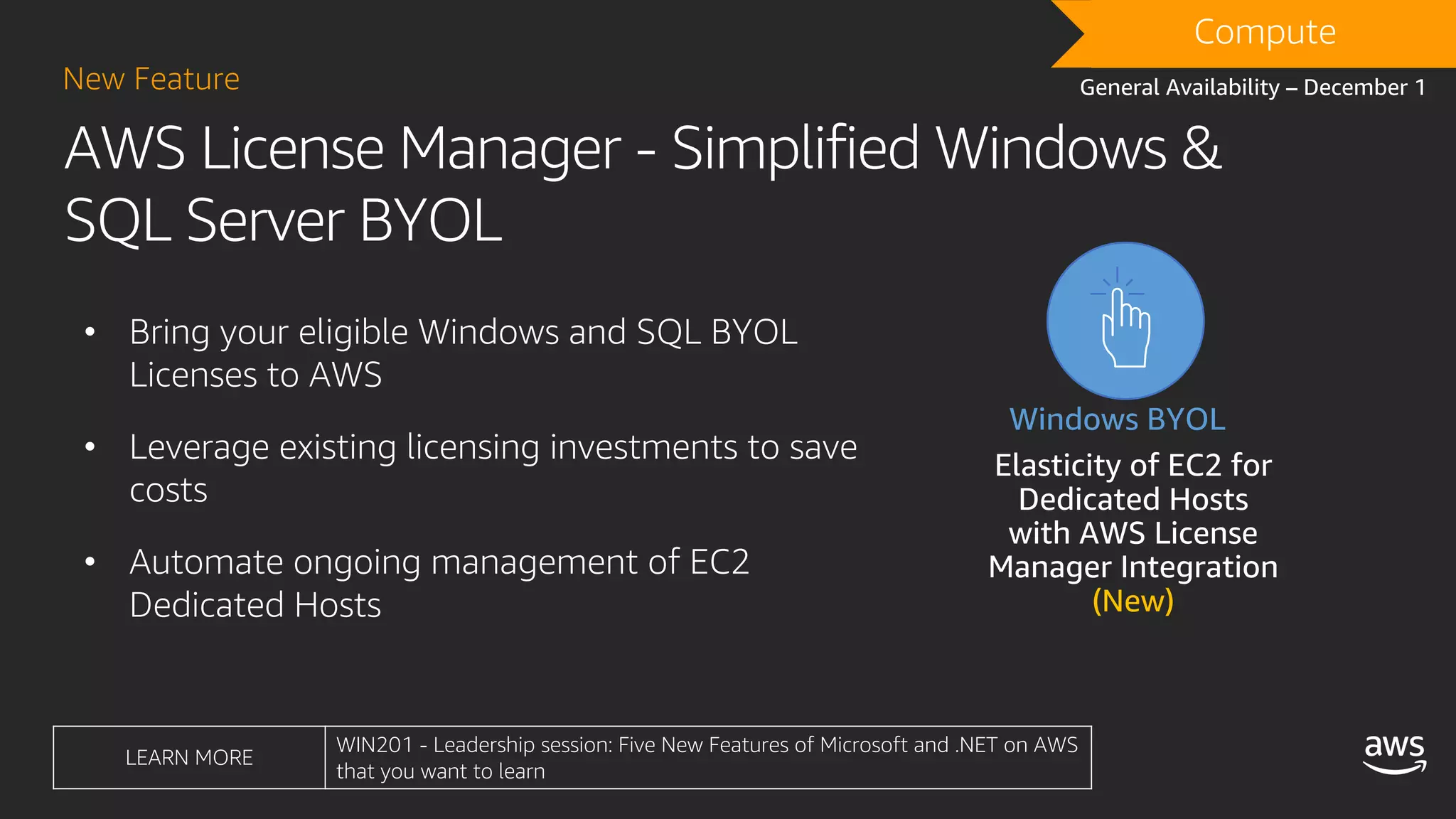 AWS License Manager - Simplified Windows &
SQL Server BYOL
New Feature
DRAFTCompute
General Availability – December 1
• Bring your eligible Windows and SQL BYOL
Licenses to AWS
• Leverage existing licensing investments to save
costs
• Automate ongoing management of EC2
Dedicated Hosts
Simplified Management
Elasticity of EC2 for
Dedicated Hosts
with AWS License
Manager Integration
(New)
Windows BYOL
• B
A
• L
• A
LEARN MORE
WIN201 - Leadership session: Five New Features of Microsoft and .NET on AWS
that you want to learn
 