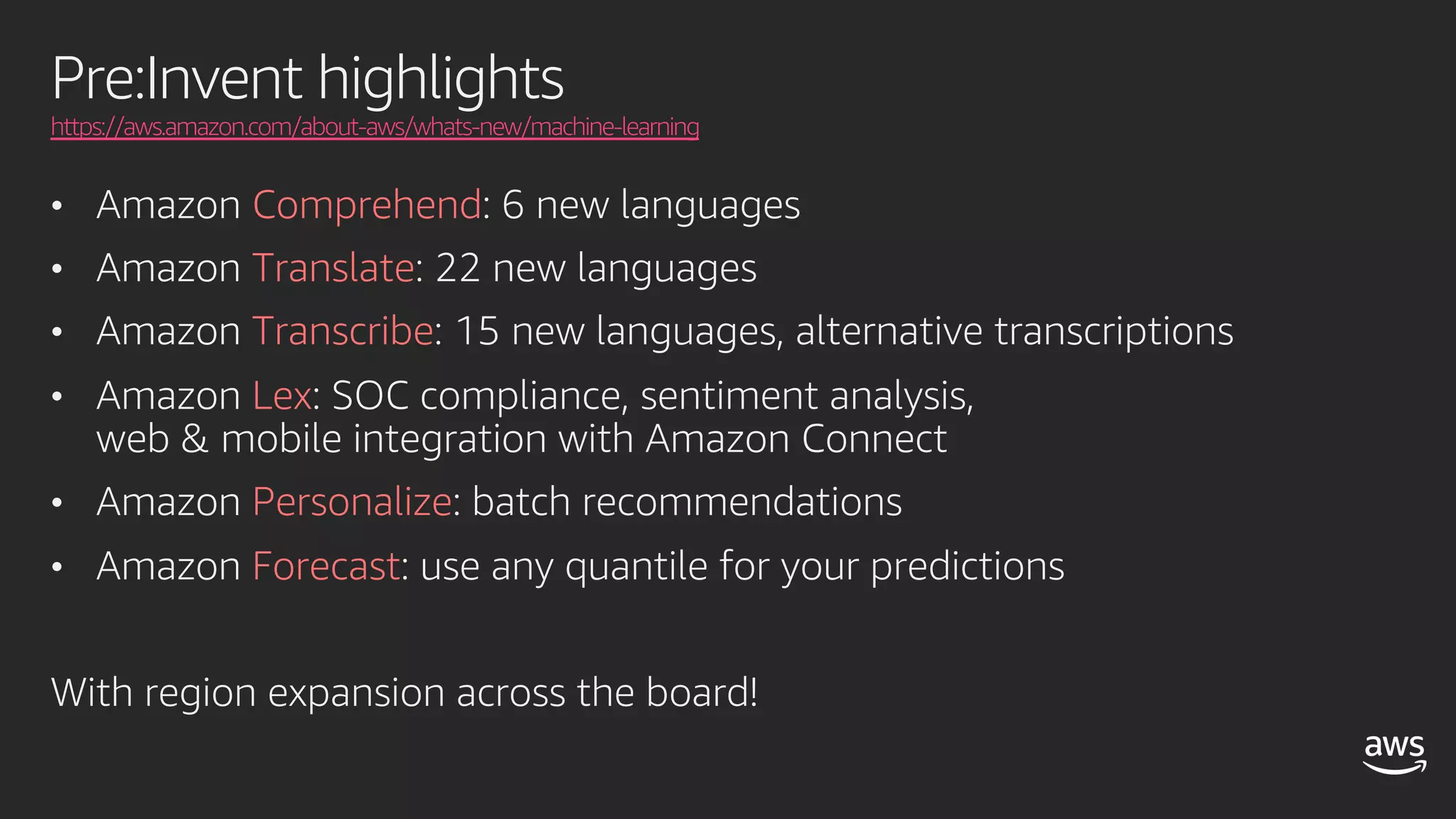 Pre:Invent highlights
https://aws.amazon.com/about-aws/whats-new/machine-learning
• Amazon Comprehend: 6 new languages
• Amazon Translate: 22 new languages
• Amazon Transcribe: 15 new languages, alternative transcriptions
• Amazon Lex: SOC compliance, sentiment analysis,
web & mobile integration with Amazon Connect
• Amazon Personalize: batch recommendations
• Amazon Forecast: use any quantile for your predictions
With region expansion across the board!
 