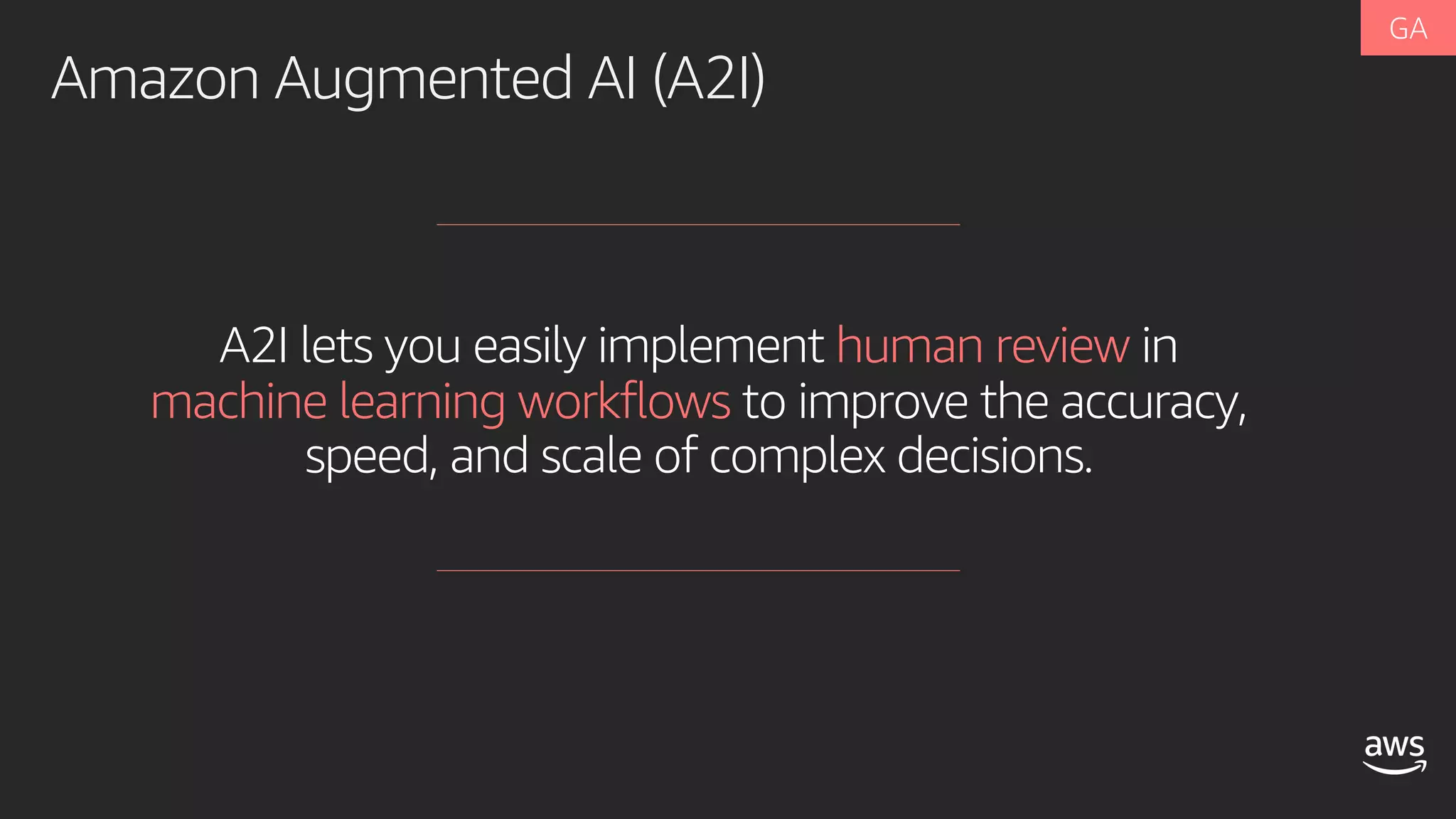 A2I lets you easily implement human review in
machine learning workflows to improve the accuracy,
speed, and scale of complex decisions.
Amazon Augmented AI (A2I)
 