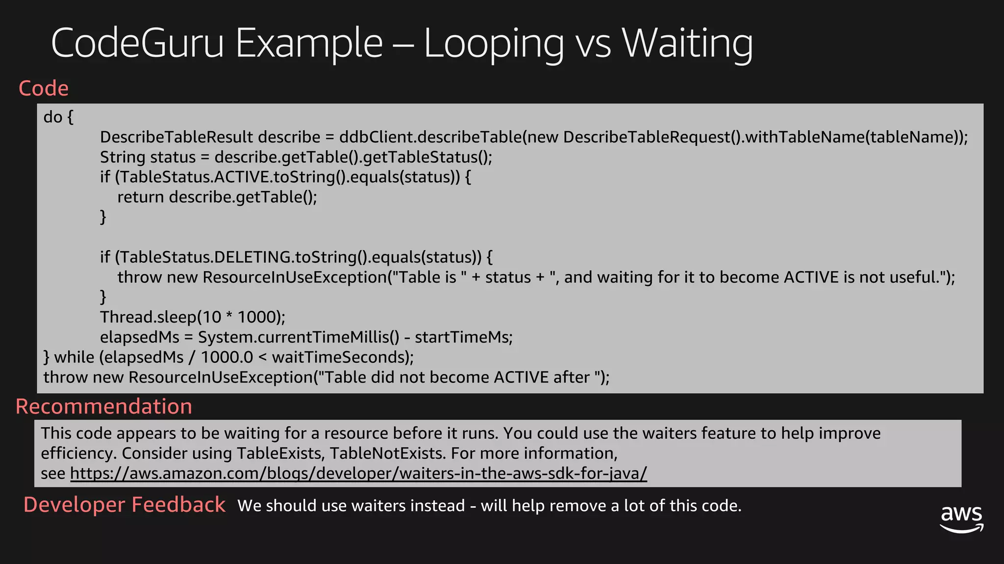 CodeGuru Example – Looping vs Waiting
do {
DescribeTableResult describe = ddbClient.describeTable(new DescribeTableRequest().withTableName(tableName));
String status = describe.getTable().getTableStatus();
if (TableStatus.ACTIVE.toString().equals(status)) {
return describe.getTable();
}
if (TableStatus.DELETING.toString().equals(status)) {
throw new ResourceInUseException("Table is " + status + ", and waiting for it to become ACTIVE is not useful.");
}
Thread.sleep(10 * 1000);
elapsedMs = System.currentTimeMillis() - startTimeMs;
} while (elapsedMs / 1000.0 < waitTimeSeconds);
throw new ResourceInUseException("Table did not become ACTIVE after ");
This code appears to be waiting for a resource before it runs. You could use the waiters feature to help improve
efficiency. Consider using TableExists, TableNotExists. For more information,
see https://aws.amazon.com/blogs/developer/waiters-in-the-aws-sdk-for-java/
Recommendation
Code
We should use waiters instead - will help remove a lot of this code.Developer Feedback
 
