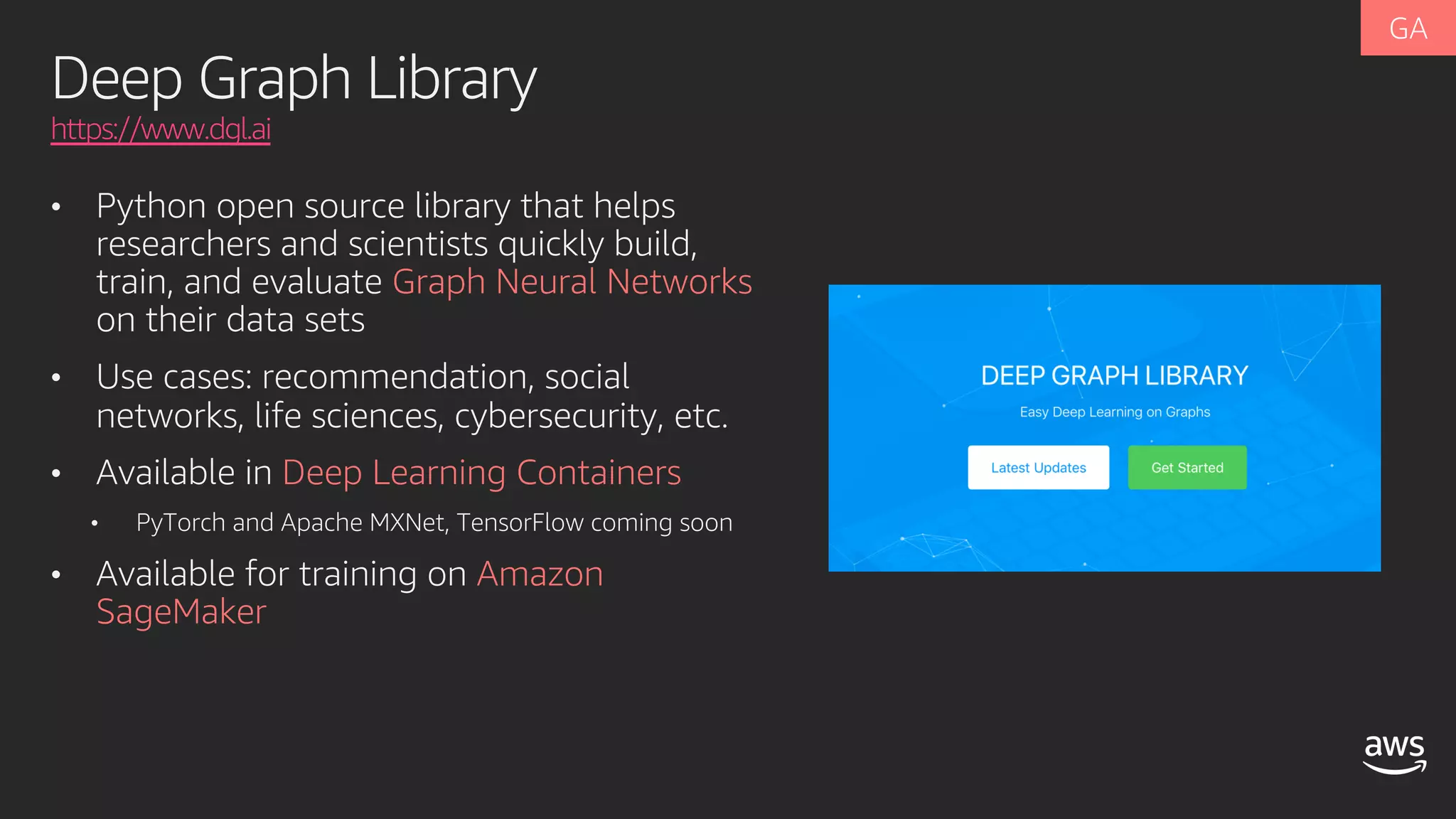 Deep Graph Library
https://www.dgl.ai
• Python open source library that helps
researchers and scientists quickly build,
train, and evaluate Graph Neural Networks
on their data sets
• Use cases: recommendation, social
networks, life sciences, cybersecurity, etc.
• Available in Deep Learning Containers
• PyTorch and Apache MXNet, TensorFlow coming soon
• Available for training on Amazon
SageMaker
 