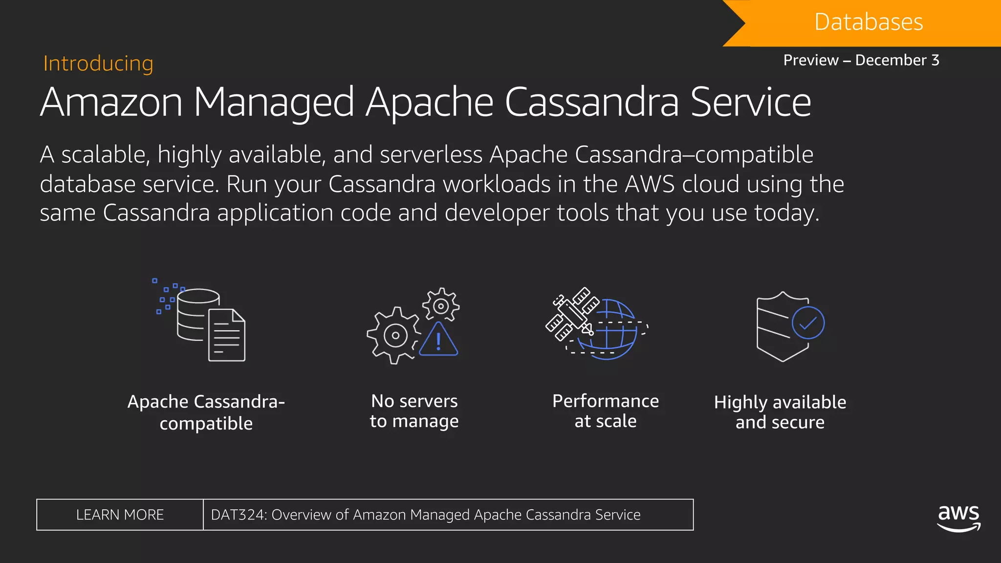 Amazon Managed Apache Cassandra Service
Introducing
A scalable, highly available, and serverless Apache Cassandra–compatible
database service. Run your Cassandra workloads in the AWS cloud using the
same Cassandra application code and developer tools that you use today.
Apache Cassandra-
compatible
Performance
at scale
Highly available
and secure
No servers
to manage
DRAFTDatabases
Preview – December 3
LEARN MORE DAT324: Overview of Amazon Managed Apache Cassandra Service
 