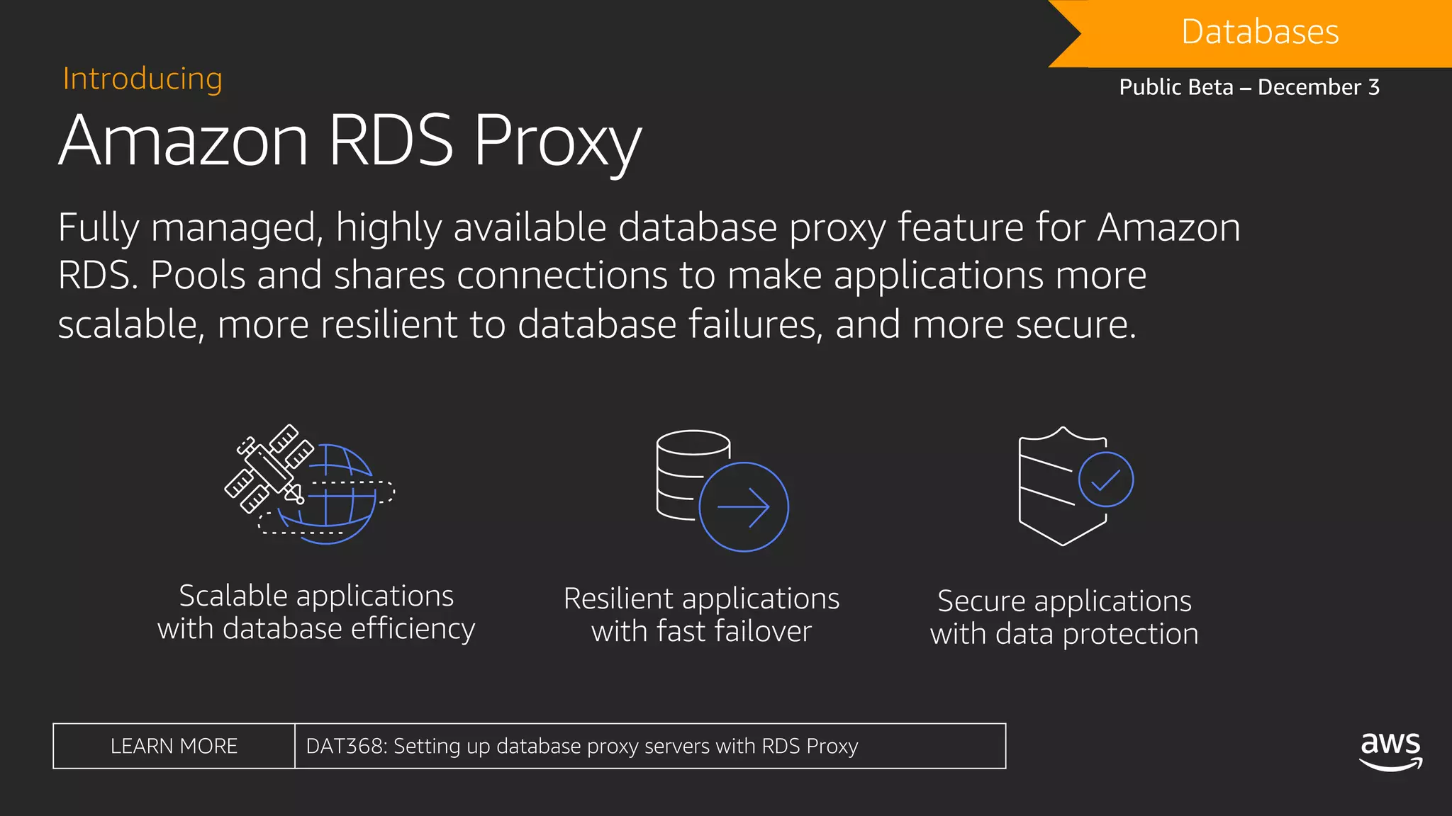Amazon RDS Proxy
Introducing
Fully managed, highly available database proxy feature for Amazon
RDS. Pools and shares connections to make applications more
scalable, more resilient to database failures, and more secure.
DRAFTDatabases
Public Beta – December 3
LEARN MORE DAT368: Setting up database proxy servers with RDS Proxy
 