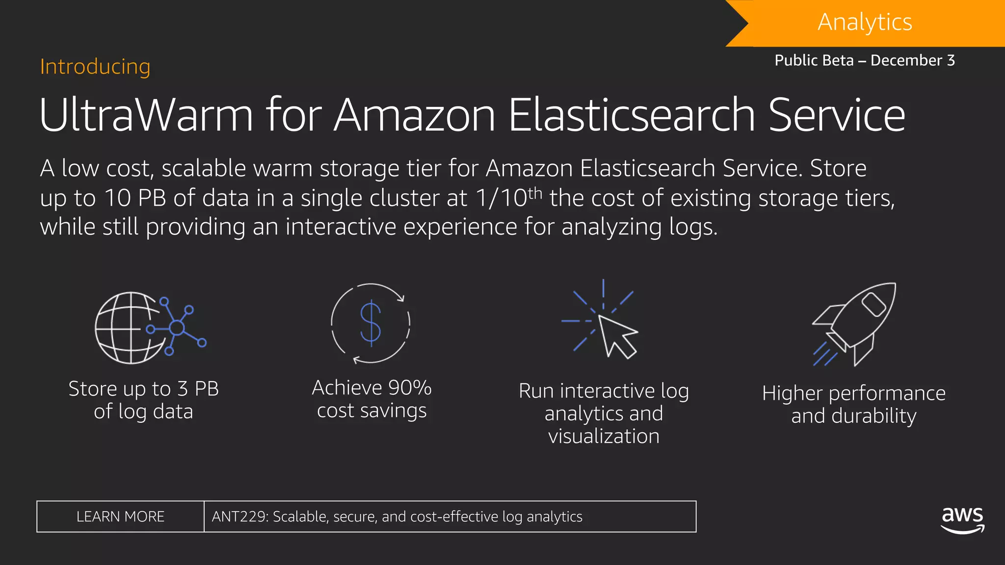 UltraWarm for Amazon Elasticsearch Service
Introducing
A low cost, scalable warm storage tier for Amazon Elasticsearch Service. Store
up to 10 PB of data in a single cluster at 1/10th the cost of existing storage tiers,
while still providing an interactive experience for analyzing logs.
DRAFTAnalytics
Public Beta – December 3
LEARN MORE ANT229: Scalable, secure, and cost-effective log analytics
 