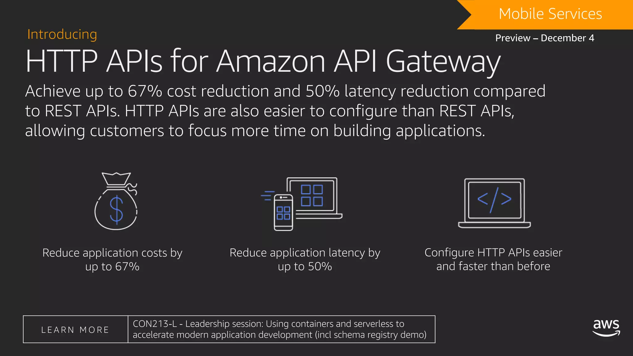Achieve up to 67% cost reduction and 50% latency reduction compared
to REST APIs. HTTP APIs are also easier to configure than REST APIs,
allowing customers to focus more time on building applications.
Reduce application costs by
up to 67%
Reduce application latency by
up to 50%
Configure HTTP APIs easier
and faster than before
HTTP APIs for Amazon API Gateway
Introducing
DRAFTMobile Services
Preview – December 4
L E A R N M O R E
CON213-L - Leadership session: Using containers and serverless to
accelerate modern application development (incl schema registry demo)
 