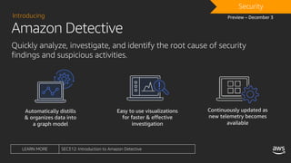 Amazon Detective
Introducing
Quickly analyze, investigate, and identify the root cause of security
findings and suspicious activities.
Automatically distills
& organizes data into
a graph model
Easy to use visualizations
for faster & effective
investigation
Continuously updated as
new telemetry becomes
available
Preview – December 3
DRAFTSecurity
LEARN MORE SEC312: Introduction to Amazon Detective
 