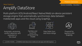 Amplify DataStore
New Feature
DRAFTMobile Services
General Availability – December 3
Multi-platform (iOS/Android/React Native/Web) on-device persistent
storage engine that automatically synchronizes data between
mobile/web apps and the cloud using GraphQL.
L E A R N M O R E MOB402: Build data-driven mobile and web apps with AWS AppSync
 
