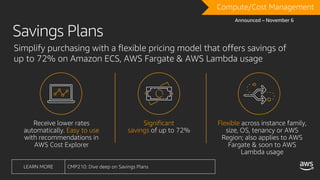 Receive lower rates
automatically. Easy to use
with recommendations in
AWS Cost Explorer
Significant
savings of up to 72%
Flexible across instance family,
size, OS, tenancy or AWS
Region; also applies to AWS
Fargate & soon to AWS
Lambda usage
Compute/Cost Management
LEARN MORE CMP210: Dive deep on Savings Plans
Announced – November 6
Simplify purchasing with a flexible pricing model that offers savings of
up to 72% on Amazon ECS, AWS Fargate & AWS Lambda usage
Savings Plans
 