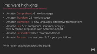 Pre:Invent highlights
https://aws.amazon.com/about-aws/whats-new/machine-learning
• Amazon Comprehend: 6 new languages
• Amazon Translate: 22 new languages
• Amazon Transcribe: 15 new languages, alternative transcriptions
• Amazon Lex: SOC compliance, sentiment analysis,
web & mobile integration with Amazon Connect
• Amazon Personalize: batch recommendations
• Amazon Forecast: use any quantile for your predictions
With region expansion across the board!
 