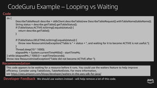CodeGuru Example – Looping vs Waiting
do {
DescribeTableResult describe = ddbClient.describeTable(new DescribeTableRequest().withTableName(tableName));
String status = describe.getTable().getTableStatus();
if (TableStatus.ACTIVE.toString().equals(status)) {
return describe.getTable();
}
if (TableStatus.DELETING.toString().equals(status)) {
throw new ResourceInUseException("Table is " + status + ", and waiting for it to become ACTIVE is not useful.");
}
Thread.sleep(10 * 1000);
elapsedMs = System.currentTimeMillis() - startTimeMs;
} while (elapsedMs / 1000.0 < waitTimeSeconds);
throw new ResourceInUseException("Table did not become ACTIVE after ");
This code appears to be waiting for a resource before it runs. You could use the waiters feature to help improve
efficiency. Consider using TableExists, TableNotExists. For more information,
see https://aws.amazon.com/blogs/developer/waiters-in-the-aws-sdk-for-java/
Recommendation
Code
We should use waiters instead - will help remove a lot of this code.Developer Feedback
 