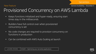 L E A R N M O R E SVS401 - Optimizing your serverless applications
Provisioned Concurrency on AWS Lambda
New Feature
• Keeps functions initialized and hyper-ready, ensuring start
times stay in the milliseconds
• Builders have full control over when provisioned
concurrency is set
• No code changes are required to provision concurrency on
functions in production
• Can be combined with AWS Auto Scaling at launch
DRAFTServerless
General Availability – December 3
 